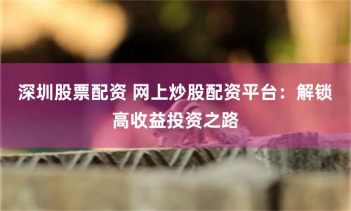 深圳股票配资 网上炒股配资平台：解锁高收益投资之路