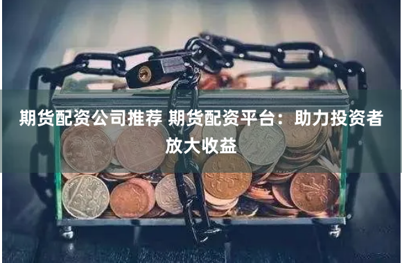 期货配资公司推荐 期货配资平台：助力投资者放大收益