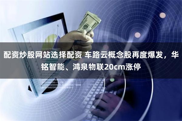 配资炒股网站选择配资 车路云概念股再度爆发，华铭智能、鸿泉物联20cm涨停