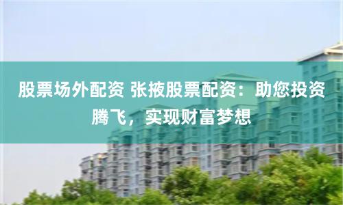 股票场外配资 张掖股票配资：助您投资腾飞，实现财富梦想