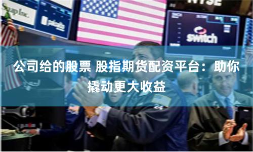 公司给的股票 股指期货配资平台：助你撬动更大收益