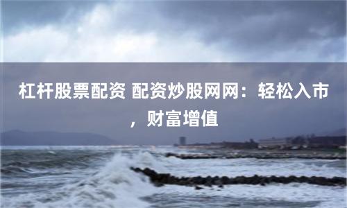 杠杆股票配资 配资炒股网网：轻松入市，财富增值