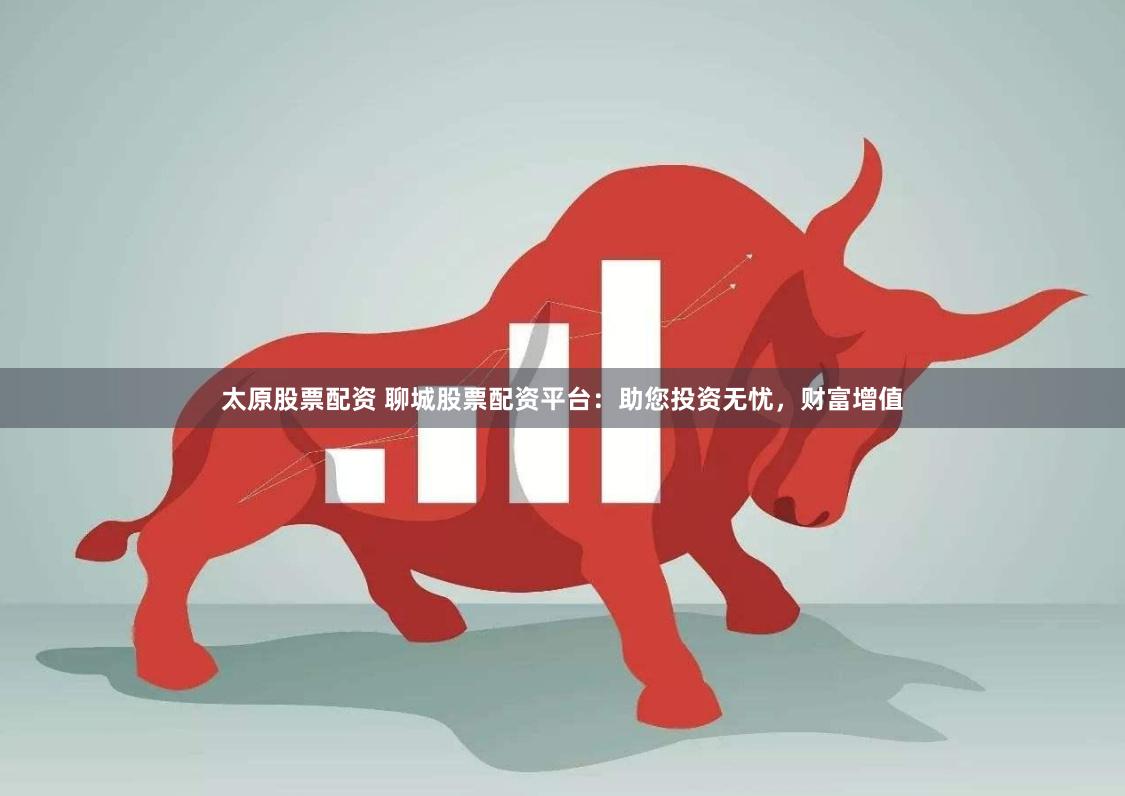 太原股票配资 聊城股票配资平台：助您投资无忧，财富增值