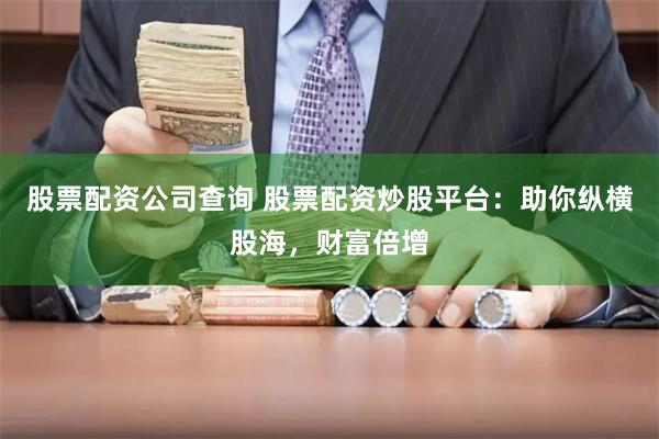 股票配资公司查询 股票配资炒股平台：助你纵横股海，财富倍增